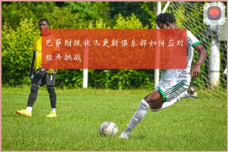 巴萨财政状况更新俱乐部如何应对经济挑战