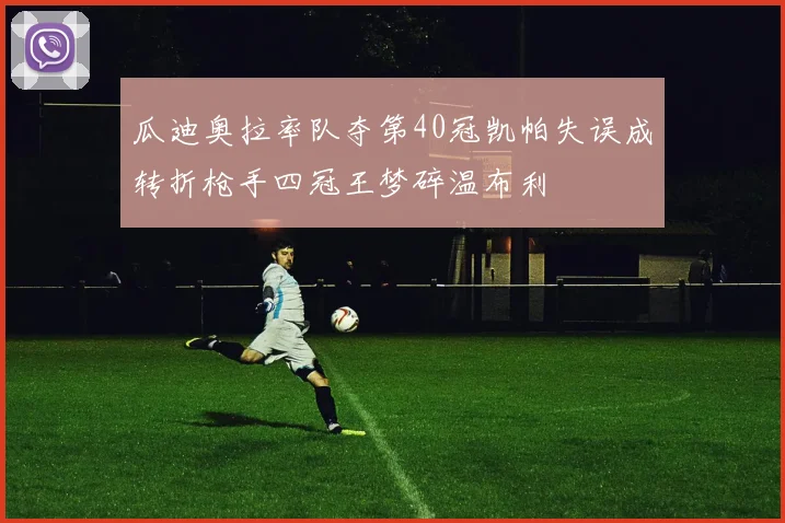 瓜迪奥拉率队夺第40冠凯帕失误成转折枪手四冠王梦碎温布利