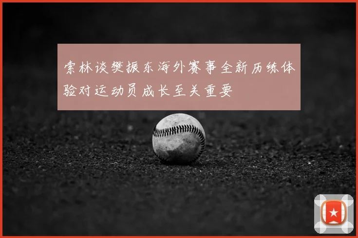 索林谈樊振东海外赛事全新历练体验对运动员成长至关重要